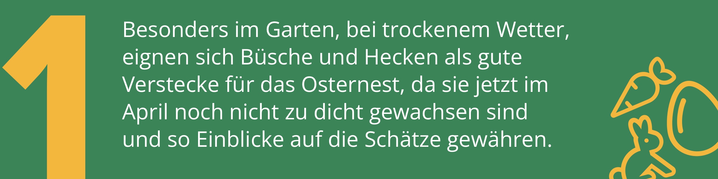 Besonders im Garten, bei trockenem Wetter, eignen sich Büsche und Hecken als gute Verstecke für das Osternest, da sie jetzt im April noch nicht zu dicht gewachsen sind und so Einblicke auf die Schätze gewähren.